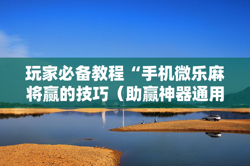 玩家必备教程“手机微乐麻将赢的技巧（助赢神器通用版）