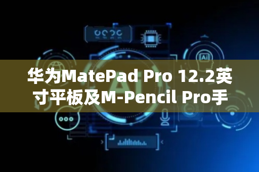 华为MatePad Pro 12.2英寸平板及M-Pencil Pro手写笔发布