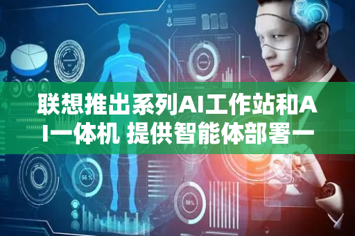 联想推出系列AI工作站和AI一体机 提供智能体部署一站式综合解决方案