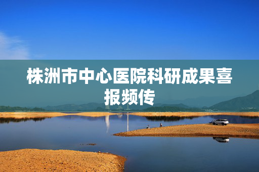 株洲市中心医院科研成果喜报频传