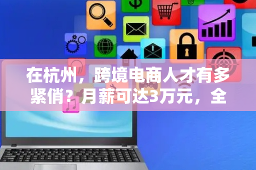 在杭州，跨境电商人才有多紧俏？月薪可达3万元，全国缺口达400万人
