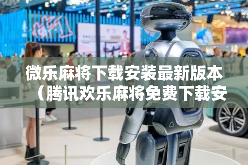 微乐麻将下载安装最新版本（腾讯欢乐麻将免费下载安装）