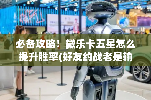必备攻略！微乐卡五星怎么提升胜率(好友约战老是输)