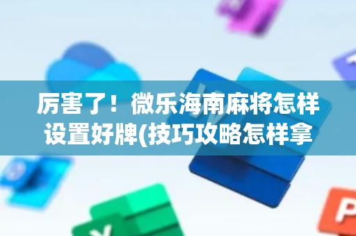 厉害了！微乐海南麻将怎样设置好牌(技巧攻略怎样拿好牌)