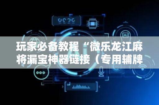 玩家必备教程“微乐龙江麻将漏宝神器链接（专用辅牌神器免安装）