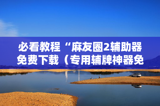 必看教程“麻友圈2辅助器免费下载（专用辅牌神器免安装）