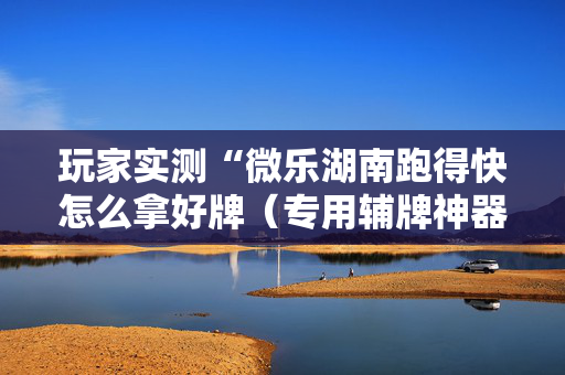 玩家实测“微乐湖南跑得快怎么拿好牌（专用辅牌神器免安装）