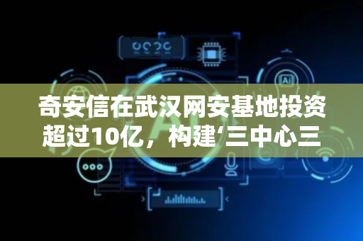 奇安信在武汉网安基地投资超过10亿，构建‘三中心三基地’！