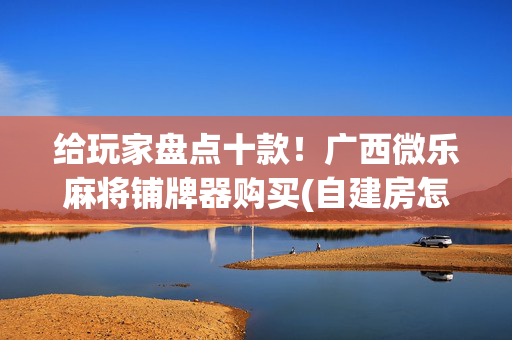 给玩家盘点十款！广西微乐麻将铺牌器购买(自建房怎么赢)
