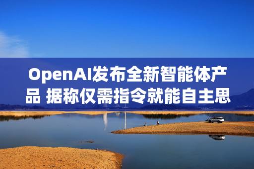 OpenAI发布全新智能体产品 据称仅需指令就能自主思考与行动