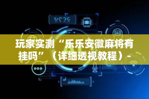 玩家实测“乐乐安徽麻将有挂吗”（详细透视教程）-哔哩哔哩