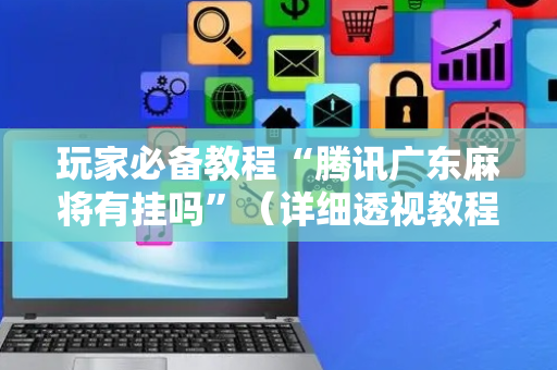 玩家必备教程“腾讯广东麻将有挂吗”（详细透视教程）-哔哩哔哩