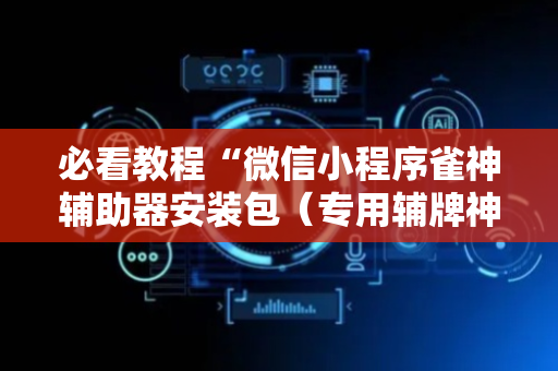 必看教程“微信小程序雀神辅助器安装包（专用辅牌神器免安装）