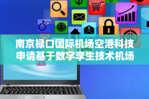 南京禄口国际机场空港科技申请基于数字孪生技术机场地理数据动态更新专利，实现机场地理数据的实时动态更新