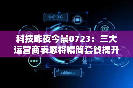 科技昨夜今晨0723：三大运营商表态将精简套餐提升资费透明度