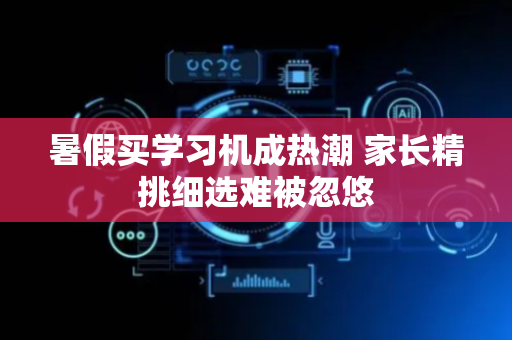 暑假买学习机成热潮 家长精挑细选难被忽悠