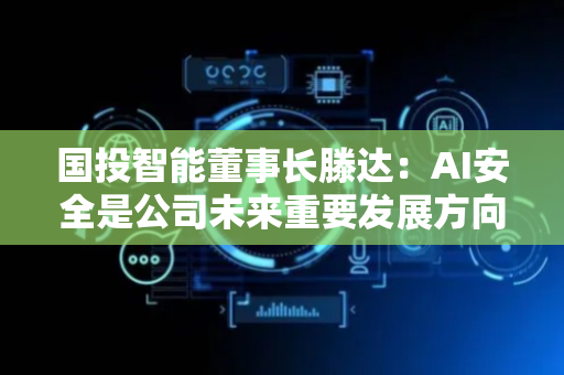 国投智能董事长滕达：AI安全是公司未来重要发展方向