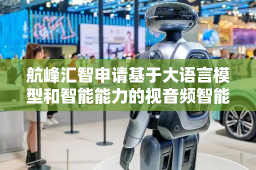 航峰汇智申请基于大语言模型和智能能力的视音频智能剪辑方法专利，利用大语言模型和AI智能分析能力进行自动化智能剪辑