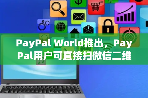 PayPal World推出，PayPal用户可直接扫微信二维码支付