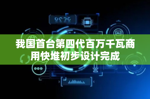 我国首台第四代百万千瓦商用快堆初步设计完成
