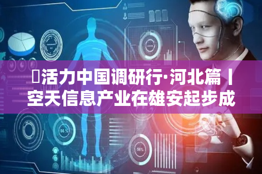 ​活力中国调研行·河北篇丨空天信息产业在雄安起步成势