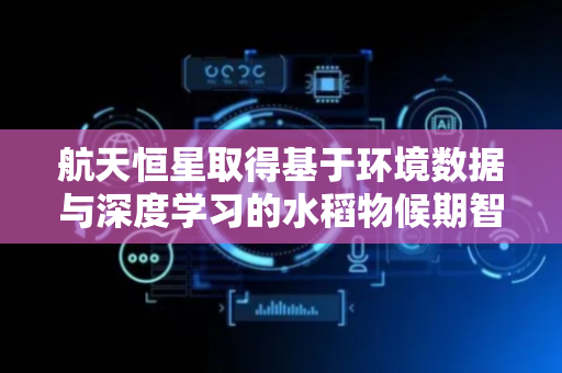 航天恒星取得基于环境数据与深度学习的水稻物候期智能预测方法专利