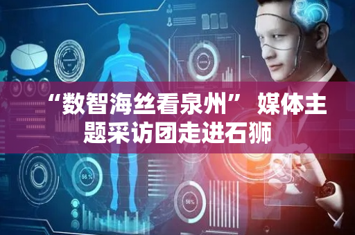 “数智海丝看泉州” 媒体主题采访团走进石狮