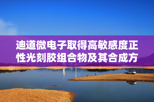 迪道微电子取得高敏感度正性光刻胶组合物及其合成方法和固化膜专利