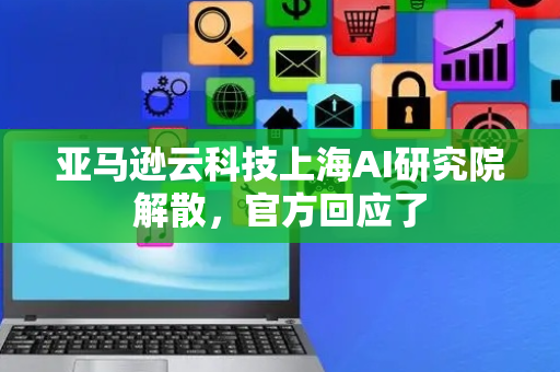 亚马逊云科技上海AI研究院解散，官方回应了