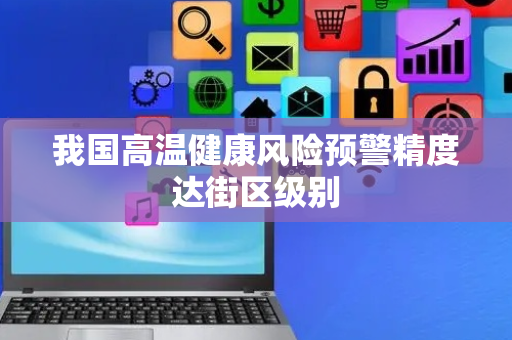 我国高温健康风险预警精度达街区级别