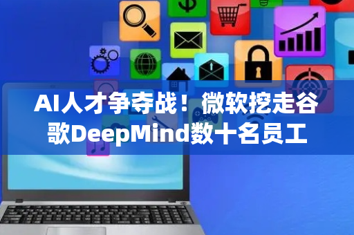 AI人才争夺战！微软挖走谷歌DeepMind数十名员工