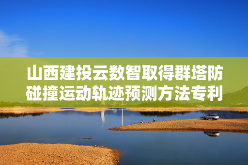 山西建投云数智取得群塔防碰撞运动轨迹预测方法专利