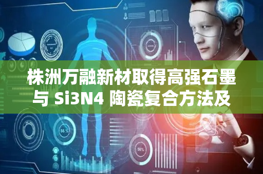 株洲万融新材取得高强石墨与 Si3N4 陶瓷复合方法及其应用专利