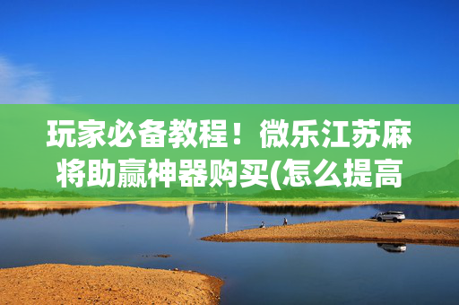 玩家必备教程！微乐江苏麻将助赢神器购买(怎么提高赢牌率)