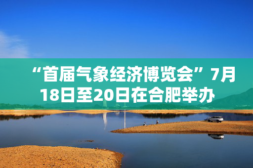 “首届气象经济博览会”7月18日至20日在合肥举办