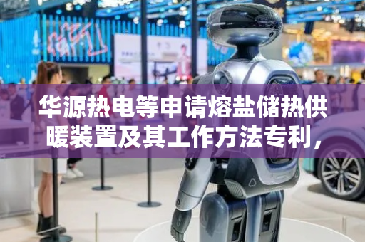 华源热电等申请熔盐储热供暖装置及其工作方法专利，解决现有熔盐储热供暖技术在加热速度和供暖方式方面存在的缺陷