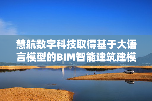 慧航数字科技取得基于大语言模型的BIM智能建筑建模方法及系统专利