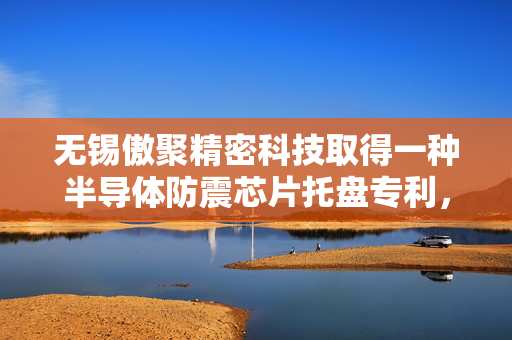 无锡傲聚精密科技取得一种半导体防震芯片托盘专利，保证其在运输过程中可以达到抗静电的问题，避免导致芯片的损坏