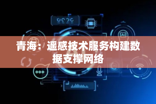 青海：遥感技术服务构建数据支撑网络