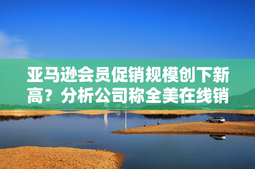 亚马逊会员促销规模创下新高？分析公司称全美在线销售大涨超30%