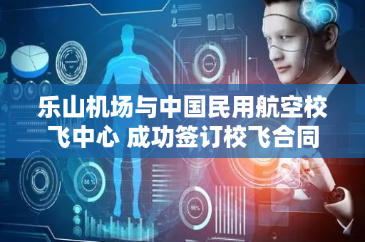乐山机场与中国民用航空校飞中心 成功签订校飞合同