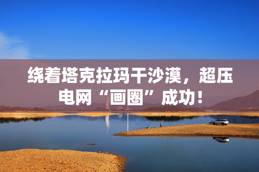 绕着塔克拉玛干沙漠，超压电网“画圈”成功！