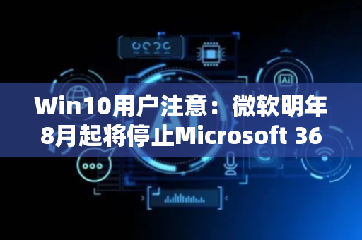 Win10用户注意：微软明年8月起将停止Microsoft 365新功能支持