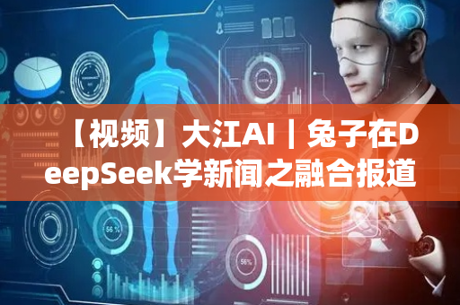 【视频】大江AI｜兔子在DeepSeek学新闻之融合报道篇