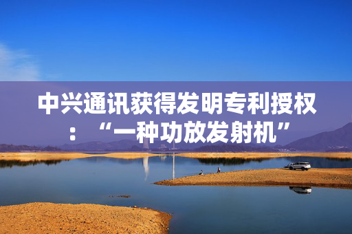 中兴通讯获得发明专利授权：“一种功放发射机”