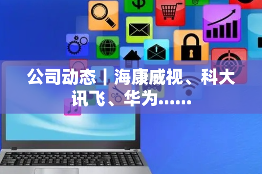 公司动态｜海康威视、科大讯飞、华为......