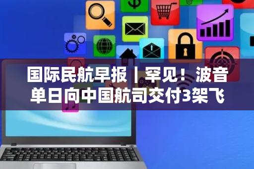 国际民航早报｜罕见！波音单日向中国航司交付3架飞机；2020年以来印航司发生65起引擎熄火事故
