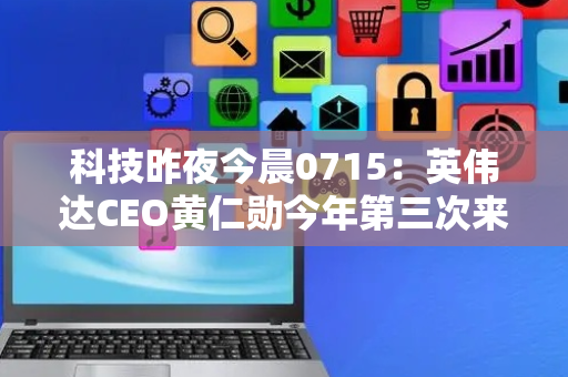 科技昨夜今晨0715：英伟达CEO黄仁勋今年第三次来华