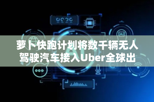萝卜快跑计划将数千辆无人驾驶汽车接入Uber全球出行网络
