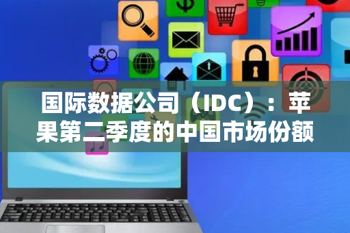 国际数据公司（IDC）：苹果第二季度的中国市场份额为13.9%，华为18.1%